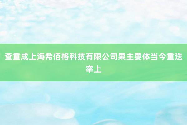 查重成上海希佰格科技有限公司果主要体当今重迭率上